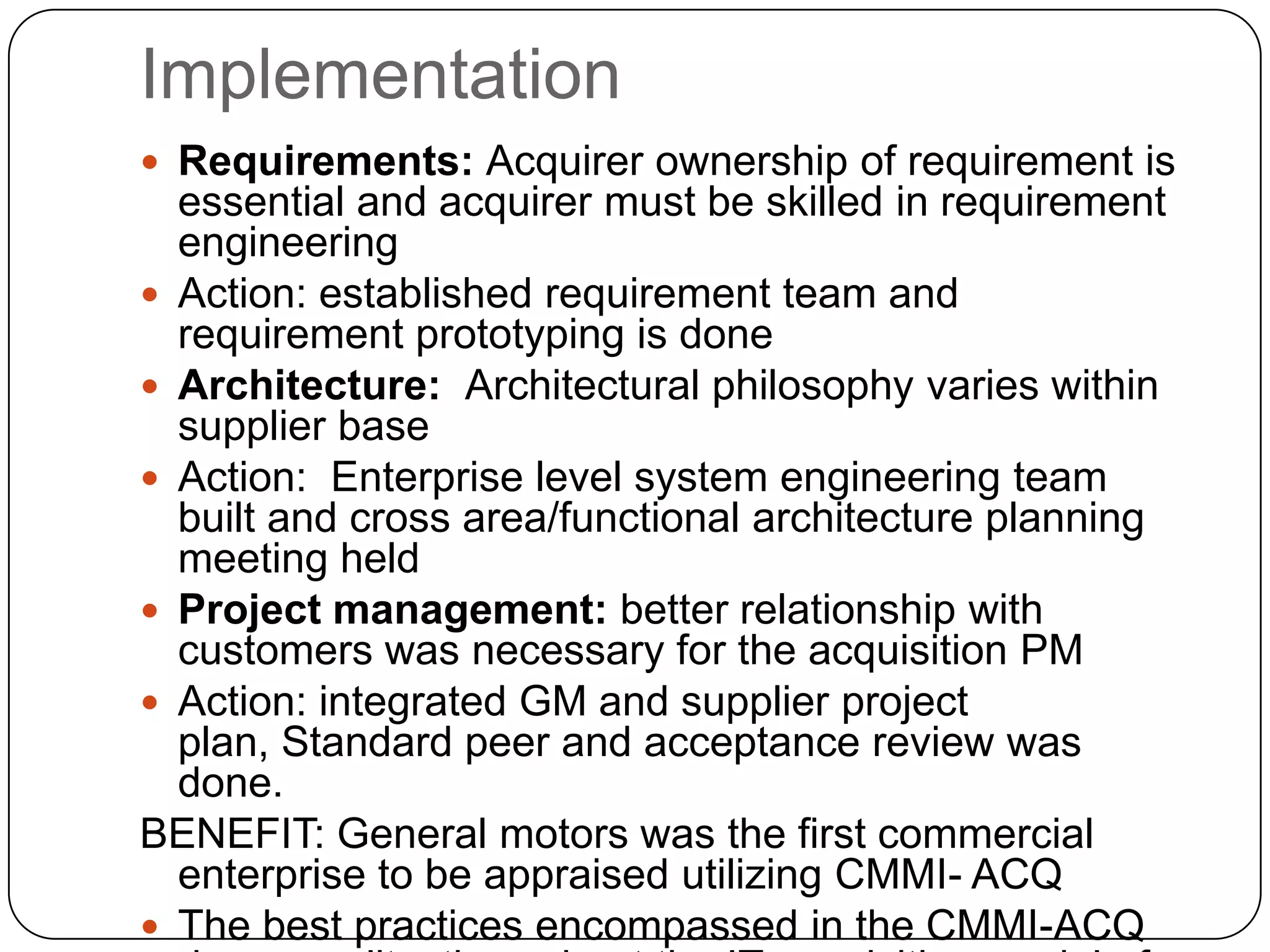 Implementation Requirements: Acquirer ownership of requirement is essential and acquirer must be skilled in requirement engineeringAction: established requirement team and requirement prototyping is doneArchitecture:  Architectural philosophy varies within supplier baseAction:  Enterprise level system engineering team built and cross area/functional architecture planning meeting heldProject management: better relationship with customers was necessary for the acquisition PMAction: integrated GM and supplier project plan, Standard peer and acceptance review was done.BENEFIT: General motors was the first commercial enterprise to be appraised utilizing CMMI- ACQ The best practices encompassed in the CMMI-ACQ drove quality  throughout the IT acquisition model of GM