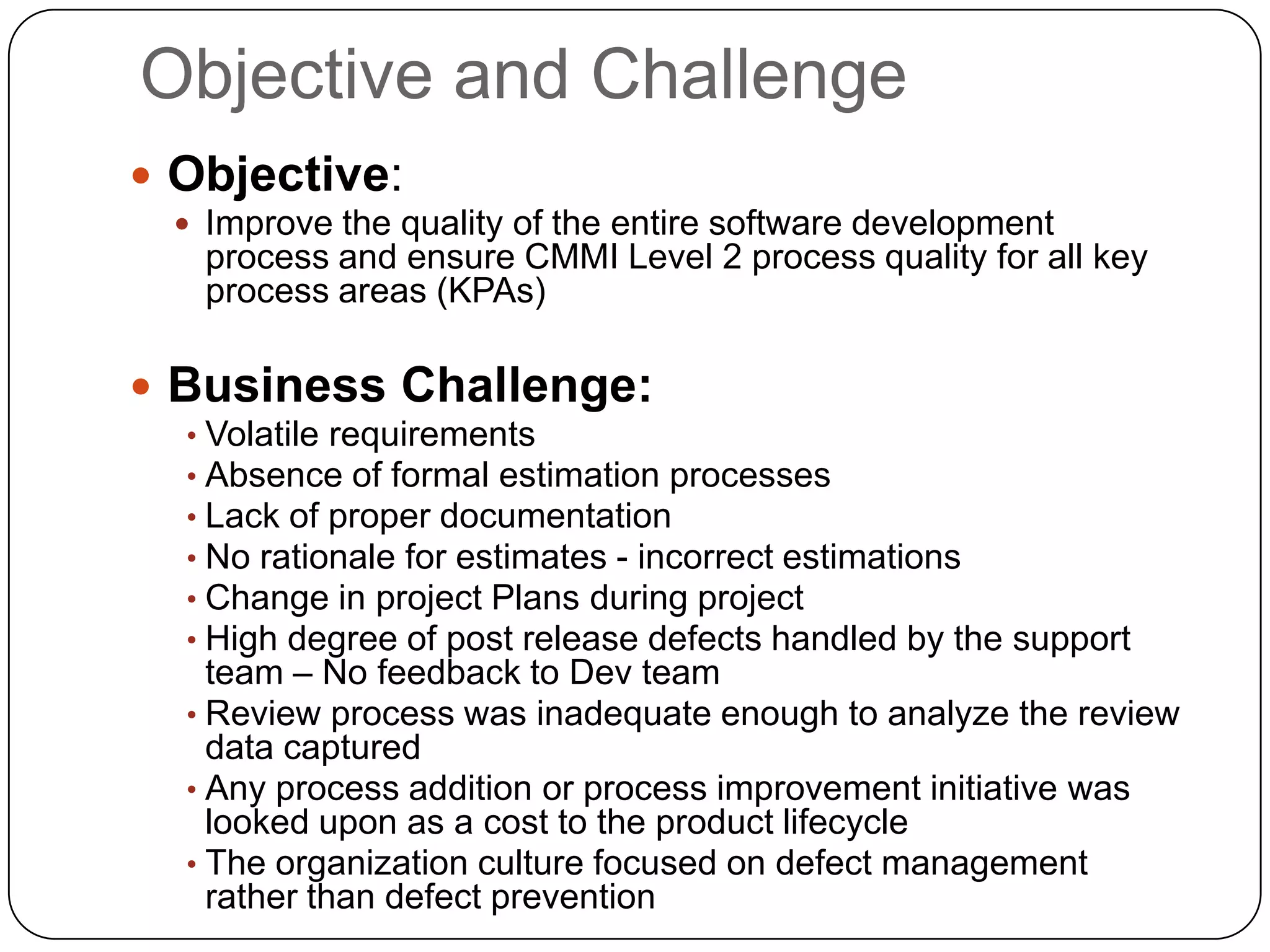 Objective and Challenge Objective: Improve the quality of the entire software development process and ensure CMMI Level 2 process quality for all key process areas (KPAs)Business Challenge:Volatile requirements