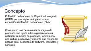 Concepto
El Modelo de Madurez de Capacidad Integrado
(CMMI, por sus siglas en inglés), es una
expansión del Modelo de Madurez (CMM).
Consiste en una herramienta de mejora de
procesos que ayuda a las organizaciones a
optimizar la mejora de procesos, fomentando
una cultura productiva y eficiente que reduce los
riesgos en el desarrollo de software, productos y
servicios.
 