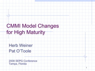 1
CMMI Model Changes
for High Maturity
Herb Weiner
Pat O’Toole
2008 SEPG Conference
Tampa, Florida
 