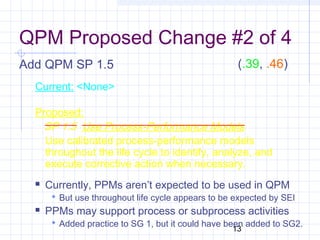 13
QPM Proposed Change #2 of 4
Add QPM SP 1.5
Current: <None>
Proposed:
SP 1.5 Use Process-Performance Models
Use calibrated process-performance models
throughout the life cycle to identify, analyze, and
execute corrective action when necessary.
 Currently, PPMs aren’t expected to be used in QPM
 But use throughout life cycle appears to be expected by SEI
 PPMs may support process or subprocess activities
 Added practice to SG 1, but it could have been added to SG2.
(.39, .46)
 