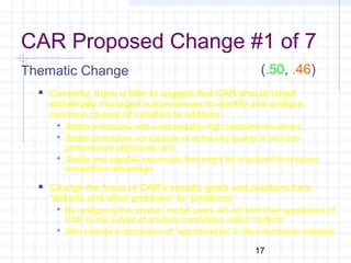 17
CAR Proposed Change #1 of 7
Thematic Change
 Currently, there is little to suggest that CAR should target
statistically managed subprocesses to identify and analyze
common causes of variation to address:
 Stable processes with unacceptably high standard deviations;
 Stable processes not capable of achieving quality or process
performance objectives; and
 Stable and capable processes that might be improved to enhance
competitive advantage
 Change the focus of CAR’s specific goals and practices from
“defects and other problems” to “problems”
 By collapsing this phrase, model users will not limit their application of
CAR to the subset of problem candidates called “defects”
 Also include a discussion of “opportunities” in the informative material.
(.50, .46)
 