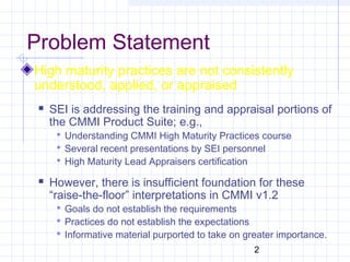 2
Problem Statement
High maturity practices are not consistently
understood, applied, or appraised
 SEI is addressing the training and appraisal portions of
the CMMI Product Suite; e.g.,
 Understanding CMMI High Maturity Practices course
 Several recent presentations by SEI personnel
 High Maturity Lead Appraisers certification
 However, there is insufficient foundation for these
“raise-the-floor” interpretations in CMMI v1.2
 Goals do not establish the requirements
 Practices do not establish the expectations
 Informative material purported to take on greater importance.
 