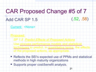 21
CAR Proposed Change #5 of 7
Add CAR SP 1.5
Current: <None>
Proposed:
SP 1.5 Predict Effects of Proposed Actions
Use process performance models and statistical
techniques to predict, in quantitative terms, the effects
of the proposed actions, as appropriate.
 Reflects the SEI’s expected use of PPMs and statistical
methods in high maturity organizations
 Supports proper cost/benefit analysis.
(.52, .58)
 