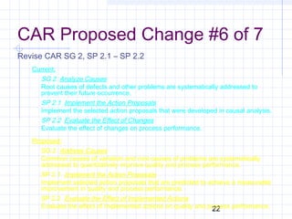 22
CAR Proposed Change #6 of 7
Revise CAR SG 2, SP 2.1 – SP 2.2
Current:
SG 2 Analyze Causes
Root causes of defects and other problems are systematically addressed to
prevent their future occurrence.
SP 2.1 Implement the Action Proposals
Implement the selected action proposals that were developed in causal analysis.
SP 2.2 Evaluate the Effect of Changes
Evaluate the effect of changes on process performance.
Proposed:
SG 2 Address Causes
Common causes of variation and root causes of problems are systematically
addressed to quantitatively improve quality and process performance.
SP 2.1 Implement the Action Proposals
Implement selected action proposals that are predicted to achieve a measurable
improvement in quality and process performance.
SP 2.2 Evaluate the Effect of Implemented Actions
Evaluate the effect of implemented actions on quality and process performance.
 