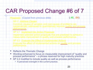 23
CAR Proposed Change #6 of 7
Proposed: (Copied from previous slide)
SG 2 Address Causes
Common causes of variation and root causes of problems are
systematically addressed to quantitatively improve quality and process
performance.
SP 2.1 Implement the Action Proposals
Implement selected action proposals that are predicted to achieve a
measurable improvement in quality and process performance.
SP 2.2 Evaluate the Effect of Implemented Actions
Evaluate the effect of implemented actions on quality and process
performance.
 Reflects the Thematic Change
 Wording enhanced to focus on measurable improvement of “quality and
process performance” – a phrase reserved for high maturity practices
 SP 2.2 modified to include quality as well as process performance
 A perceived oversight in the current practice.
(.46, .64)
 