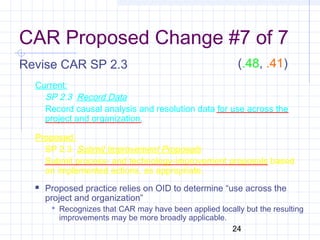 24
CAR Proposed Change #7 of 7
Revise CAR SP 2.3
Current:
SP 2.3 Record Data
Record causal analysis and resolution data for use across the
project and organization.
Proposed:
SP 2.3 Submit Improvement Proposals
Submit process- and technology-improvement proposals based
on implemented actions, as appropriate.
 Proposed practice relies on OID to determine “use across the
project and organization”
 Recognizes that CAR may have been applied locally but the resulting
improvements may be more broadly applicable.
(.48, .41)
 