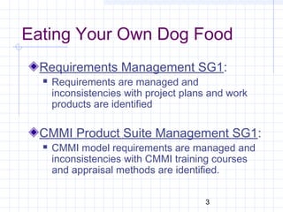 3
Eating Your Own Dog Food
Requirements Management SG1:
 Requirements are managed and
inconsistencies with project plans and work
products are identified
CMMI Product Suite Management SG1:
 CMMI model requirements are managed and
inconsistencies with CMMI training courses
and appraisal methods are identified.
 