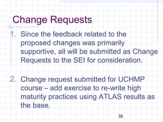 35
Change Requests
1. Since the feedback related to the
proposed changes was primarily
supportive, all will be submitted as Change
Requests to the SEI for consideration.
2. Change request submitted for UCHMP
course – add exercise to re-write high
maturity practices using ATLAS results as
the base.
 