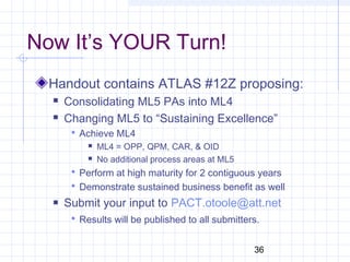 36
Now It’s YOUR Turn!
Handout contains ATLAS #12Z proposing:
 Consolidating ML5 PAs into ML4
 Changing ML5 to “Sustaining Excellence”
 Achieve ML4
 ML4 = OPP, QPM, CAR, & OID
 No additional process areas at ML5
 Perform at high maturity for 2 contiguous years
 Demonstrate sustained business benefit as well
 Submit your input to PACT.otoole@att.net
 Results will be published to all submitters.
 