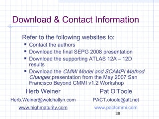 38
Download & Contact Information
Refer to the following websites to:
 Contact the authors
 Download the final SEPG 2008 presentation
 Download the supporting ATLAS 12A – 12D
results
 Download the CMMI Model and SCAMPI Method
Changes presentation from the May 2007 San
Francisco Beyond CMMI v1.2 Workshop
Herb Weiner
Herb.Weiner@welchallyn.com
www.highmaturity.com
Pat O’Toole
PACT.otoole@att.net
www.pactcmmi.com
 