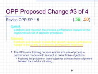 9
OPP Proposed Change #3 of 4
Revise OPP SP 1.5
Current:
Establish and maintain the process-performance models for the
organization’s set of standard processes.
Proposed:
Establish and maintain models that predict process performance
related to the quality and process-performance objectives.
 The SEI’s new training courses emphasize use of process-
performance models with respect to quantitative objectives
 Focusing this practice on these objectives achieves better alignment
between the model and training.
(.59, .50)
 