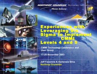 CMMI Technology Conference and
User Group
17-20 November 2003
Experiences with
Leveraging Six
Sigma to Implement
CMMI
Levels 4 and 5
Jeff Facemire & Hortensia Silva
Northrop Grumman
 