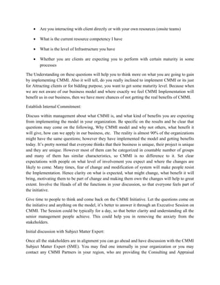 • Are you interacting with client directly or with your own resources (onsite teams)
• What is the current resource competency I have
• What is the level of Infrastructure you have
• Whether you are clients are expecting you to perform with certain maturity in some
processes
The Understanding on these questions will help you to think more on what you are going to gain
by implementing CMMI. Also it will tell, do you really inclined to implement CMMI or its just
for Attracting clients or for bidding purpose, you want to get some maturity level. Because when
we are not aware of our business model and where exactly we feel CMMI Implementation will
benefit us in our business, then we have more chances of not getting the real benefits of CMMI.
Establish Internal Commitment:
Discuss within management about what CMMI is, and what kind of benefits you are expecting
from implementing the model in your organization. Be specific on the results and be clear that
questions may come on the following, Why CMMI model and why not others, what benefit it
will give, how can we apply in our business, etc. The reality is almost 90% of the organizations
might have the same questions; however they have implemented the model and getting benefits
today. It’s pretty normal that everyone thinks that their business is unique, their project is unique
and they are unique. However most of them can be categorized in countable number of groups
and many of them has similar characteristics, so CMMI is no difference to it. Set clear
expectations with people on what level of involvement you expect and where the changes are
likely to come. Many times, fear of change and modification of system will make people resist
the Implementation. Hence clarity on what is expected, what might change, what benefit it will
bring, motivating them to be part of change and making them own the changes will help to great
extent. Involve the Heads of all the functions in your discussion, so that everyone feels part of
the initiative.
Give time to people to think and come back on the CMMI Initiative. Let the questions come on
the initiative and anything on the model, it’s better to answer it through an Executive Session on
CMMI. The Session could be typically for a day, so that better clarity and understanding all the
senior management people achieve. This could help you in removing the anxiety from the
stakeholders.
Initial discussion with Subject Matter Expert:
Once all the stakeholders are in alignment you can go ahead and have discussion with the CMMI
Subject Matter Expert (SME). You may find one internally in your organization or you may
contact any CMMI Partners in your region, who are providing the Consulting and Appraisal
 