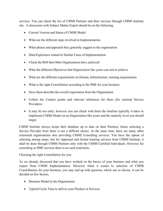 services. You can check the list of CMMI Partners and their services through CMMI Institute
site. A discussion with Subject Matter Expert should be on the following,
• Current Version and Status of CMMI Model
• What are the different steps involved in Implementation
• What phases and approach they generally suggest to the organization
• Data/Experience related to Similar Cases of Implementation
• Check the ROI that Other Organizations have achieved
• What the different Objectives that Organization like yours can aim to achieve
• What are the different requirements on Human, Infrastructure, training requirements
• What is the right Constellation according to the SME for your business
• Have them describe the overall expectation from the Organization
• Collect the Contact points and relevant references for them (for external Service
Providers)
• It may be too early, however you can check with them the timeline typically it takes to
implement CMMI Model on an Organization like yours and the maturity level you should
target.
CMMI Institute always keeps their database up to date on their Partners; hence selecting a
Service Provider from there is not a difficult choice. At the same time, there are many other
renowned organizations also providing CMMI Consulting services. You have the option of
selecting among many, but for Appraisal and formal training services from CMMI Institute, it
shall be done through CMMI Partners only with the CMMI Certified Individuals. However for
consulting or SME services there is no such restriction.
Choosing the right Constellation for you:
As we already discussed that you have worked on the basics of your business and what you
expect from CMMI Implementation. However when it comes to selection of CMMI
Constellations for your business, you may end up with question, which one to choose. It can be
decided on few factors,
• Business Model in the Organization
• Typical Cycle Time to deliver your Product or Services
 
