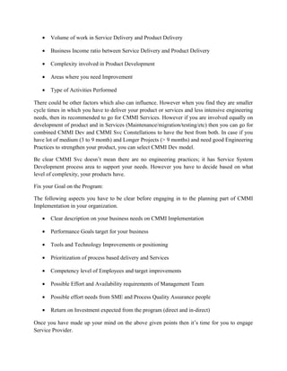 • Volume of work in Service Delivery and Product Delivery
• Business Income ratio between Service Delivery and Product Delivery
• Complexity involved in Product Development
• Areas where you need Improvement
• Type of Activities Performed
There could be other factors which also can influence. However when you find they are smaller
cycle times in which you have to deliver your product or services and less intensive engineering
needs, then its recommended to go for CMMI Services. However if you are involved equally on
development of product and in Services (Maintenance/migration/testing/etc) then you can go for
combined CMMI Dev and CMMI Svc Constellations to have the best from both. In case if you
have lot of medium (3 to 9 month) and Longer Projects (> 9 months) and need good Engineering
Practices to strengthen your product, you can select CMMI Dev model.
Be clear CMMI Svc doesn’t mean there are no engineering practices; it has Service System
Development process area to support your needs. However you have to decide based on what
level of complexity, your products have.
Fix your Goal on the Program:
The following aspects you have to be clear before engaging in to the planning part of CMMI
Implementation in your organization.
• Clear description on your business needs on CMMI Implementation
• Performance Goals target for your business
• Tools and Technology Improvements or positioning
• Prioritization of process based delivery and Services
• Competency level of Employees and target improvements
• Possible Effort and Availability requirements of Management Team
• Possible effort needs from SME and Process Quality Assurance people
• Return on Investment expected from the program (direct and in-direct)
Once you have made up your mind on the above given points then it’s time for you to engage
Service Provider.
 