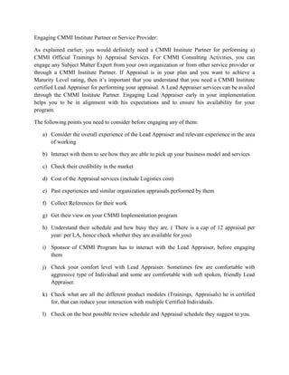 Engaging CMMI Institute Partner or Service Provider:
As explained earlier, you would definitely need a CMMI Institute Partner for performing a)
CMMI Official Trainings b) Appraisal Services. For CMMI Consulting Activities, you can
engage any Subject Matter Expert from your own organization or from other service provider or
through a CMMI Institute Partner. If Appraisal is in your plan and you want to achieve a
Maturity Level rating, then it’s important that you understand that you need a CMMI Institute
certified Lead Appraiser for performing your appraisal. A Lead Appraiser services can be availed
through the CMMI Institute Partner. Engaging Lead Appraiser early in your implementation
helps you to be in alignment with his expectations and to ensure his availability for your
program.
The following points you need to consider before engaging any of them:
a) Consider the overall experience of the Lead Appraiser and relevant experience in the area
of working
b) Interact with them to see how they are able to pick up your business model and services
c) Check their credibility in the market
d) Cost of the Appraisal services (include Logistics cost)
e) Past experiences and similar organization appraisals performed by them
f) Collect References for their work
g) Get their view on your CMMI Implementation program
h) Understand their schedule and how busy they are. ( There is a cap of 12 appraisal per
year/ per LA, hence check whether they are available for you)
i) Sponsor of CMMI Program has to interact with the Lead Appraiser, before engaging
them
j) Check your comfort level with Lead Appraiser. Sometimes few are comfortable with
aggressive type of Individual and some are comfortable with soft spoken, friendly Lead
Appraiser.
k) Check what are all the different product modules (Trainings, Appraisals) he is certified
for, that can reduce your interaction with multiple Certified Individuals.
l) Check on the best possible review schedule and Appraisal schedule they suggest to you.
 
