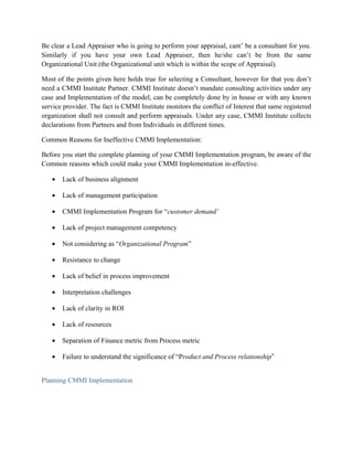 Be clear a Lead Appraiser who is going to perform your appraisal, cant’ be a consultant for you.
Similarly if you have your own Lead Appraiser, then he/she can’t be from the same
Organizational Unit (the Organizational unit which is within the scope of Appraisal).
Most of the points given here holds true for selecting a Consultant, however for that you don’t
need a CMMI Institute Partner. CMMI Institute doesn’t mandate consulting activities under any
case and Implementation of the model, can be completely done by in house or with any known
service provider. The fact is CMMI Institute monitors the conflict of Interest that same registered
organization shall not consult and perform appraisals. Under any case, CMMI Institute collects
declarations from Partners and from Individuals in different times.
Common Reasons for Ineffective CMMI Implementation:
Before you start the complete planning of your CMMI Implementation program, be aware of the
Common reasons which could make your CMMI Implementation in-effective.
• Lack of business alignment
• Lack of management participation
• CMMI Implementation Program for “customer demand’
• Lack of project management competency
• Not considering as “Organizational Program”
• Resistance to change
• Lack of belief in process improvement
• Interpretation challenges
• Lack of clarity in ROI
• Lack of resources
• Separation of Finance metric from Process metric
• Failure to understand the significance of “Product and Process relationship‟
Planning CMMI Implementation
 
