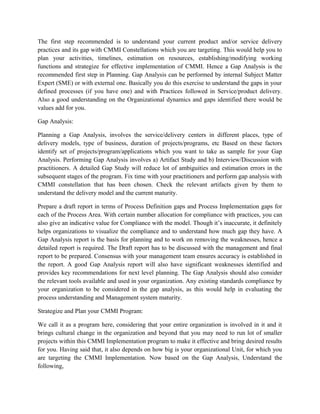 The first step recommended is to understand your current product and/or service delivery
practices and its gap with CMMI Constellations which you are targeting. This would help you to
plan your activities, timelines, estimation on resources, establishing/modifying working
functions and strategize for effective implementation of CMMI. Hence a Gap Analysis is the
recommended first step in Planning. Gap Analysis can be performed by internal Subject Matter
Expert (SME) or with external one. Basically you do this exercise to understand the gaps in your
defined processes (if you have one) and with Practices followed in Service/product delivery.
Also a good understanding on the Organizational dynamics and gaps identified there would be
values add for you.
Gap Analysis:
Planning a Gap Analysis, involves the service/delivery centers in different places, type of
delivery models, type of business, duration of projects/programs, etc Based on these factors
identify set of projects/program/applications which you want to take as sample for your Gap
Analysis. Performing Gap Analysis involves a) Artifact Study and b) Interview/Discussion with
practitioners. A detailed Gap Study will reduce lot of ambiguities and estimation errors in the
subsequent stages of the program. Fix time with your practitioners and perform gap analysis with
CMMI constellation that has been chosen. Check the relevant artifacts given by them to
understand the delivery model and the current maturity.
Prepare a draft report in terms of Process Definition gaps and Process Implementation gaps for
each of the Process Area. With certain number allocation for compliance with practices, you can
also give an indicative value for Compliance with the model. Though it’s inaccurate, it definitely
helps organizations to visualize the compliance and to understand how much gap they have. A
Gap Analysis report is the basis for planning and to work on removing the weaknesses, hence a
detailed report is required. The Draft report has to be discussed with the management and final
report to be prepared. Consensus with your management team ensures accuracy is established in
the report. A good Gap Analysis report will also have significant weaknesses identified and
provides key recommendations for next level planning. The Gap Analysis should also consider
the relevant tools available and used in your organization. Any existing standards compliance by
your organization to be considered in the gap analysis, as this would help in evaluating the
process understanding and Management system maturity.
Strategize and Plan your CMMI Program:
We call it as a program here, considering that your entire organization is involved in it and it
brings cultural change in the organization and beyond that you may need to run lot of smaller
projects within this CMMI Implementation program to make it effective and bring desired results
for you. Having said that, it also depends on how big is your organizational Unit, for which you
are targeting the CMMI Implementation. Now based on the Gap Analysis, Understand the
following,
 