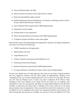 a) Process Definition Gaps to be filled
b) Delivery and Service practices where improvement is needed
c) Roles and responsibilities update required
d) Quality Management System Establishment ( set of process, technology and role which is
set up to achieve desired results in delivery)
e) Type of Projects/Works targeted under CMMI Implementation
f) Organization structure update
g) Training Needs in your organization
h) Where maximum benefit can be realized with CMMI Implementation
i) Compliance Program and Metrics culture status update
Based on these factors and understanding your organization’s dynamics and change management
ease, derive your Goals on the following,
• CMMI Constellation to be Implemented
• Representation to be used
• Target Maturity Level
• Timeline Target for achieving the desired Maturity Level
• Performance Goals for the Program
• Business Performance Expected after CMMI Implementation
• Coverage of Business Units/Delivery Centers within scope of Implementation
Be clear your timeline has to be little aggressive than what you can achieve. Relaxed timelines
and Very Aggressive timelines both can affect quality of implementation. Maturity Level
consideration wise, you can select anything between Level 2 to level 5 as your target. However
you can’t skip any Maturity Level, it means you need to implement all the Process Areas
belonging to the Lower Maturity Level, along with the one which you are targeting. Also
understand it’s more of a good practice, that before you target Higher Maturity levels like ML4
and ML5, its better that you achieve ML3. A Maturity Level is not a rank, but it’s the actual
process maturity status in organization. Unless you perform at certain level consistently, it would
be difficult for you to understand what makes your organization perform at that maturity, and
after knowing that and securing your strengths, you can move to the next Maturity Level. Else
 