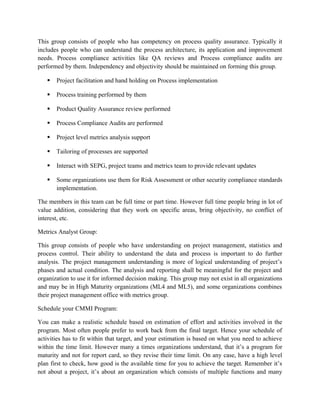 This group consists of people who has competency on process quality assurance. Typically it
includes people who can understand the process architecture, its application and improvement
needs. Process compliance activities like QA reviews and Process compliance audits are
performed by them. Independency and objectivity should be maintained on forming this group.
 Project facilitation and hand holding on Process implementation
 Process training performed by them
 Product Quality Assurance review performed
 Process Compliance Audits are performed
 Project level metrics analysis support
 Tailoring of processes are supported
 Interact with SEPG, project teams and metrics team to provide relevant updates
 Some organizations use them for Risk Assessment or other security compliance standards
implementation.
The members in this team can be full time or part time. However full time people bring in lot of
value addition, considering that they work on specific areas, bring objectivity, no conflict of
interest, etc.
Metrics Analyst Group:
This group consists of people who have understanding on project management, statistics and
process control. Their ability to understand the data and process is important to do further
analysis. The project management understanding is more of logical understanding of project’s
phases and actual condition. The analysis and reporting shall be meaningful for the project and
organization to use it for informed decision making. This group may not exist in all organizations
and may be in High Maturity organizations (ML4 and ML5), and some organizations combines
their project management office with metrics group.
Schedule your CMMI Program:
You can make a realistic schedule based on estimation of effort and activities involved in the
program. Most often people prefer to work back from the final target. Hence your schedule of
activities has to fit within that target, and your estimation is based on what you need to achieve
within the time limit. However many a times organizations understand, that it’s a program for
maturity and not for report card, so they revise their time limit. On any case, have a high level
plan first to check, how good is the available time for you to achieve the target. Remember it’s
not about a project, it’s about an organization which consists of multiple functions and many
 