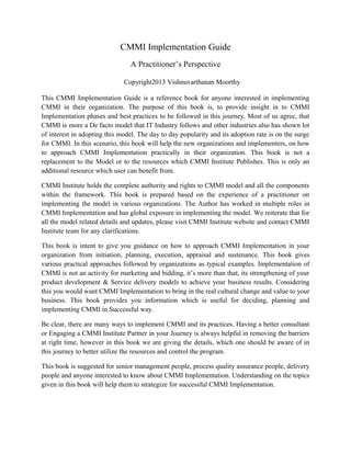 CMMI Implementation Guide
A Practitioner’s Perspective
Copyright2013 Vishnuvarthanan Moorthy
This CMMI Implementation Guide is a reference book for anyone interested in implementing
CMMI in their organization. The purpose of this book is, to provide insight in to CMMI
Implementation phases and best practices to be followed in this journey. Most of us agree, that
CMMI is more a De facto model that IT Industry follows and other industries also has shown lot
of interest in adopting this model. The day to day popularity and its adoption rate is on the surge
for CMMI. In this scenario, this book will help the new organizations and implementers, on how
to approach CMMI Implementation practically in their organization. This book is not a
replacement to the Model or to the resources which CMMI Institute Publishes. This is only an
additional resource which user can benefit from.
CMMI Institute holds the complete authority and rights to CMMI model and all the components
within the framework. This book is prepared based on the experience of a practitioner on
implementing the model in various organizations. The Author has worked in multiple roles in
CMMI Implementation and has global exposure in implementing the model. We reiterate that for
all the model related details and updates, please visit CMMI Institute website and contact CMMI
Institute team for any clarifications.
This book is intent to give you guidance on how to approach CMMI Implementation in your
organization from initiation, planning, execution, appraisal and sustenance. This book gives
various practical approaches followed by organizations as typical examples. Implementation of
CMMI is not an activity for marketing and bidding, it’s more than that, its strengthening of your
product development & Service delivery models to achieve your business results. Considering
this you would want CMMI Implementation to bring in the real cultural change and value to your
business. This book provides you information which is useful for deciding, planning and
implementing CMMI in Successful way.
Be clear, there are many ways to implement CMMI and its practices. Having a better consultant
or Engaging a CMMI Institute Partner in your Journey is always helpful in removing the barriers
at right time, however in this book we are giving the details, which one should be aware of in
this journey to better utilize the resources and control the program.
This book is suggested for senior management people, process quality assurance people, delivery
people and anyone interested to know about CMMI Implementation. Understanding on the topics
given in this book will help them to strategize for successful CMMI Implementation.
 