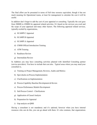 The final effort can be presented in terms of Full time resource equivalent, though it has not
much meaning for Operational teams, at least for management to calculate the cost it will be
useful.
In addition don’t forget to add the cost of your appraisal or consulting. Typically the cost goes
from 20000$ to 45000$ for appraisal related activities. It’s based on the services you avail and
the scope of your appraisal and many other factors. The following appraisal related services,
typically availed by organizations,
a) SCAMPI C Appraisal
b) SCAMPI B Appraisal
c) SCAMPI A Appraisal
d) CMMI Official Introduction Training
e) ATM Training
f) Readiness Review
g) Intermediate Review
In Addition you may have consulting activities planned with identified Consulting partner
(service providers). You have to include that cost also. Typical areas where you may need your
consultant is,
a) Training on Project Management, Reviews, Audits and Metrics
b) Spot checks on Process Implementation
c) Clarifications on Implementation
d) Process Capability Baseline Development & Review
e) Process Performance Models Development
f) Sub Process Control – Clarifications
g) Application of Causal Analysis
h) Preparation for Appraisal
i) Gap analysis on QMS
Having a consultant is not mandatory and it’s optional, however when you have internal
resources who can do this, you can go ahead with them. It’s also common, that organizations
 