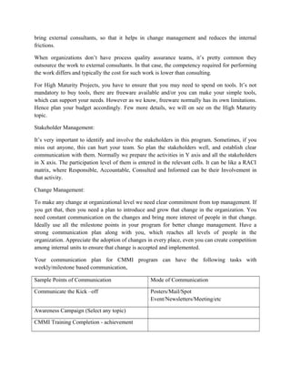 bring external consultants, so that it helps in change management and reduces the internal
frictions.
When organizations don’t have process quality assurance teams, it’s pretty common they
outsource the work to external consultants. In that case, the competency required for performing
the work differs and typically the cost for such work is lower than consulting.
For High Maturity Projects, you have to ensure that you may need to spend on tools. It’s not
mandatory to buy tools, there are freeware available and/or you can make your simple tools,
which can support your needs. However as we know, freeware normally has its own limitations.
Hence plan your budget accordingly. Few more details, we will on see on the High Maturity
topic.
Stakeholder Management:
It’s very important to identify and involve the stakeholders in this program. Sometimes, if you
miss out anyone, this can hurt your team. So plan the stakeholders well, and establish clear
communication with them. Normally we prepare the activities in Y axis and all the stakeholders
in X axis. The participation level of them is entered in the relevant cells. It can be like a RACI
matrix, where Responsible, Accountable, Consulted and Informed can be their Involvement in
that activity.
Change Management:
To make any change at organizational level we need clear commitment from top management. If
you get that, then you need a plan to introduce and grow that change in the organization. You
need constant communication on the changes and bring more interest of people in that change.
Ideally use all the milestone points in your program for better change management. Have a
strong communication plan along with you, which reaches all levels of people in the
organization. Appreciate the adoption of changes in every place, even you can create competition
among internal units to ensure that change is accepted and implemented.
Your communication plan for CMMI program can have the following tasks with
weekly/milestone based communication,
Sample Points of Communication Mode of Communication
Communicate the Kick –off Posters/Mail/Spot
Event/Newsletters/Meeting/etc
Awareness Campaign (Select any topic)
CMMI Training Completion - achievement
 