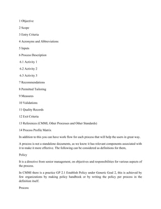 1 Objective
2 Scope
3 Entry Criteria
4 Acronyms and Abbreviations
5 Inputs
6 Process Description
6.1 Activity 1
6.2 Activity 2
6.3 Activity 3
7 Recommendations
8 Permitted Tailoring
9 Measures
10 Validations
11 Quality Records
12 Exit Criteria
13 References (CMMI, Other Processes and Other Standards)
14 Process Profile Matrix
In addition to this you can have work flow for each process that will help the users in great way.
A process is not a standalone documents, as we know it has relevant components associated with
it to make it more effective. The following can be considered as definitions for them,
Policy
It is a directive from senior management, on objectives and responsibilities for various aspects of
the process.
In CMMI there is a practice GP 2.1 Establish Policy under Generic Goal 2, this is achieved by
few organizations by making policy handbook or by writing the policy per process in the
definition itself.
Process
 
