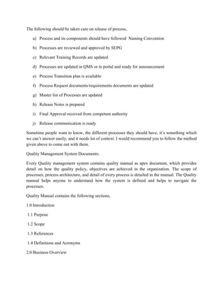 The following should be taken care on release of process,
a) Process and its components should have followed Naming Convention
b) Processes are reviewed and approved by SEPG
c) Relevant Training Records are updated
d) Processes are updated in QMS or in portal and ready for announcement
e) Process Transition plan is available
f) Process Request documents/requirements documents are updated
g) Master list of Processes are updated
h) Release Notes is prepared
i) Final Approval received from competent authority
j) Release communication is ready
Sometime people want to know, the different processes they should have, it’s something which
we can’t answer easily, and it needs lot of context. I would recommend you to follow the method
given above to come out with them.
Quality Management System Documents:
Every Quality management system contains quality manual as apex document, which provides
detail on how the quality policy, objectives are achieved in the organization. The scope of
processes, process architecture, and detail of every process is detailed in the manual. The Quality
manual helps anyone to understand how the system is defined and helps to navigate the
processes.
Quality Manual contains the following sections,
1.0 Introduction
1.1 Purpose
1.2 Scope
1.3 References
1.4 Definitions and Acronyms
2.0 Business Overview
 
