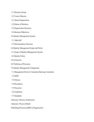 2.1 Business Group
2.2 Vision/ Mission
2.3 About Organization
2.4 Nature of Business
2.5 Organization Structure
2.6 Business Objectives
3.0 Quality Management System
3.1 Approach
3.2 Documentation Structure
4.0 Quality Management Scope and Policy
4.1 Scope of Quality Management System
4.2 Quality Policy
5.0 Lifecycles
6.0 Tailoring of Processes
7.0 Quality Management Components
7.1 Management Review Committee/Steering Committee
7.2 SEPG
7.3 Policies
7.4 Procedures
7.5 Processes
7.6 Guidelines
7.7 Standards
Annexure: Process Architecture
Annexure: Process Details
Publishing Processes/QMS in Organization:
 