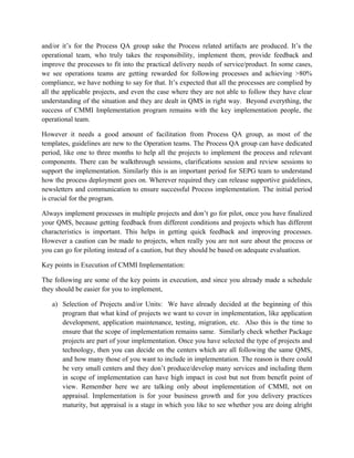 and/or it’s for the Process QA group sake the Process related artifacts are produced. It’s the
operational team, who truly takes the responsibility, implement them, provide feedback and
improve the processes to fit into the practical delivery needs of service/product. In some cases,
we see operations teams are getting rewarded for following processes and achieving >80%
compliance, we have nothing to say for that. It’s expected that all the processes are complied by
all the applicable projects, and even the case where they are not able to follow they have clear
understanding of the situation and they are dealt in QMS in right way. Beyond everything, the
success of CMMI Implementation program remains with the key implementation people, the
operational team.
However it needs a good amount of facilitation from Process QA group, as most of the
templates, guidelines are new to the Operation teams. The Process QA group can have dedicated
period, like one to three months to help all the projects to implement the process and relevant
components. There can be walkthrough sessions, clarifications session and review sessions to
support the implementation. Similarly this is an important period for SEPG team to understand
how the process deployment goes on. Wherever required they can release supportive guidelines,
newsletters and communication to ensure successful Process implementation. The initial period
is crucial for the program.
Always implement processes in multiple projects and don’t go for pilot, once you have finalized
your QMS, because getting feedback from different conditions and projects which has different
characteristics is important. This helps in getting quick feedback and improving processes.
However a caution can be made to projects, when really you are not sure about the process or
you can go for piloting instead of a caution, but they should be based on adequate evaluation.
Key points in Execution of CMMI Implementation:
The following are some of the key points in execution, and since you already made a schedule
they should be easier for you to implement,
a) Selection of Projects and/or Units: We have already decided at the beginning of this
program that what kind of projects we want to cover in implementation, like application
development, application maintenance, testing, migration, etc. Also this is the time to
ensure that the scope of implementation remains same. Similarly check whether Package
projects are part of your implementation. Once you have selected the type of projects and
technology, then you can decide on the centers which are all following the same QMS,
and how many those of you want to include in implementation. The reason is there could
be very small centers and they don’t produce/develop many services and including them
in scope of implementation can have high impact in cost but not from benefit point of
view. Remember here we are talking only about implementation of CMMI, not on
appraisal. Implementation is for your business growth and for you delivery practices
maturity, but appraisal is a stage in which you like to see whether you are doing alright
 