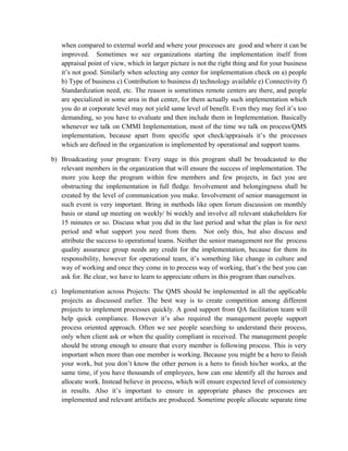 when compared to external world and where your processes are good and where it can be
improved. Sometimes we see organizations starting the implementation itself from
appraisal point of view, which in larger picture is not the right thing and for your business
it’s not good. Similarly when selecting any center for implementation check on a) people
b) Type of business c) Contribution to business d) technology available e) Connectivity f)
Standardization need, etc. The reason is sometimes remote centers are there, and people
are specialized in some area in that center, for them actually such implementation which
you do at corporate level may not yield same level of benefit. Even they may feel it’s too
demanding, so you have to evaluate and then include them in Implementation. Basically
whenever we talk on CMMI Implementation, most of the time we talk on process/QMS
implementation, because apart from specific spot check/appraisals it’s the processes
which are defined in the organization is implemented by operational and support teams.
b) Broadcasting your program: Every stage in this program shall be broadcasted to the
relevant members in the organization that will ensure the success of implementation. The
more you keep the program within few members and few projects, in fact you are
obstructing the implementation in full fledge. Involvement and belongingness shall be
created by the level of communication you make. Involvement of senior management in
such event is very important. Bring in methods like open forum discussion on monthly
basis or stand up meeting on weekly/ bi weekly and involve all relevant stakeholders for
15 minutes or so. Discuss what you did in the last period and what the plan is for next
period and what support you need from them. Not only this, but also discuss and
attribute the success to operational teams. Neither the senior management nor the process
quality assurance group needs any credit for the implementation, because for them its
responsibility, however for operational team, it’s something like change in culture and
way of working and once they come in to process way of working, that’s the best you can
ask for. Be clear, we have to learn to appreciate others in this program than ourselves.
c) Implementation across Projects: The QMS should be implemented in all the applicable
projects as discussed earlier. The best way is to create competition among different
projects to implement processes quickly. A good support from QA facilitation team will
help quick compliance. However it’s also required the management people support
process oriented approach. Often we see people searching to understand their process,
only when client ask or when the quality compliant is received. The management people
should be strong enough to ensure that every member is following process. This is very
important when more than one member is working. Because you might be a hero to finish
your work, but you don’t know the other person is a hero to finish his/her works, at the
same time, if you have thousands of employees, how can one identify all the heroes and
allocate work. Instead believe in process, which will ensure expected level of consistency
in results. Also it’s important to ensure in appropriate phases the processes are
implemented and relevant artifacts are produced. Sometime people allocate separate time
 
