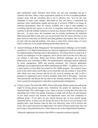 their clarification needs. Prioritize them before you call your consultant and get it
clarified with them. Many a times organization spends lot of time in template/guideline
creation along with the consultant, this is not so effective way. You can ask your
consultant to share some samples, and based on that you derive a model/and log
questions where clarifications needed and just get it reviewed. CMMI is no longer an
unknown phenomenon; there are sources available now a day to take templates to
everything and the best sources is the web. A consultant need comes, when you need
someone to provide multiple solutions to a given area, because of their rich experience in
that area. In some cases, the consultant may be actually performing the dedicated
SQA/outsourced SQA in that case, you can use his/her time for various activities as you
plan. However when they are hired for providing guidance and solution, then we have to
be clear with our need and problem. Also when it comes from various teams, it’s more
effective than one or two people thinking and deciding what to ask.
f) Typical Challenges & Risk Management: The Implementation challenges can be broadly
classified in to (i) Model Interpretation (ii) Lifecycle Application (iii) Process Definition
(iv) Implementation Challenge and (v) Miscellaneous. First thing which we need to do is
classify our challenges in to the categories, and if you are able to do this level, then you
are solution is half done. Model and Process definition challenges can be mostly
addressed by your consultant or SME. The Implementation challenges shall be addressed
by senior management, SEPG and steering committee. The Lifecycle application
challenges can be addressed by the SEPG and Operational SME’s. In addition to this, it’s
a good practice to have Risk log created for the CMMI program. The common issues
given in the earlier topics can be taken as list of possible risk and evaluate it. Enter all the
risks which your team foresees and do not shy away in entering any risk, as this a
program for organization and it involves members from CEO to Developer. Track the
risks periodically and discuss the top risks in the steering committee. Many a times we
know a good risk management is equivalent of good program management.
g) Friction is good: The teams like SEPG, Process QA group, Metrics group and audit group
might be having process people more. Sometimes the people are reporting to same
functional head. This could trigger a case, where everyone is trying play down their role
and taking care of their own people. Sometimes it might look all these are sub functions
of one major process QA function and Operational teams will look completely as
different group. If you don’t see any friction between any of your internal groups
mentioned above, it means you are having the best of the best or you are facing a real
problem there. Each function when do their role effectively, there will be friction and
issues, this a good sign and to be appreciated. Too much of friction good mean, they are
just trying to safe guard themselves. Hence keep an eye on this Organizational dynamics.
Taking this opportunity lets discuss what SEPG is expected to perform typically,
 