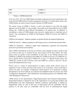 2006 CMMIv1.2
2010 CMMIv1.3
*Source – CMMI Institute Site
In the year 2012 -2013 the CMMI Model and related components have been transitioned to the
newly formed CMMI Institute for better management and results. For further details, please refer
CMMI Institute site and/or contact Customer relations of CMMI Institute.
The current version of CMMI is Version 1.3 and it got released in year 2010 and related
appraisal version SCAMPI v1.3 also available. The model can be downloaded for free in CMMI
Institute site. CMMI has three different Constellations in its product suite. As definition “a
constellation is subset of CMMI product suite relevant to improvement in a particular area of
interest”. The constellations are CMMI for Development, CMMI for Services and CMMI for
Acquisition.
CMMI for Development - Addresses guidance on product/System development/Engineering
CMMI for Services - Addresses guidance on delivering services to internal and external entities
CMMI for Acquisition – Addresses supply chain management, acquisition and outsourcing
processes in government and in Industry.
These CMMI Constellations are having set of Process Areas designed to achieve results in that
area. However there are 16 common process areas between all the three models. The other
process areas are specific to that constellation. In this book, we are limiting ourselves with
CMMI Dev (CMMI for Development) and CMMI SVC (CMMI for Services). In CMMI Dev we
have 6 specific Process Areas and in CMMI SVC we have 7+1 Specific Process Areas. The
CMMI Dev consists in total 22 Process Areas and CMMI Svc consists in total 23(+ Service
System Development) Process Areas.
Process Area is a cluster of related practices to achieve certain results. Process Areas are
organized in terms of Goals and each Goal consists of set of practices, which would help to
achieve the goals. An Example: Configuration related practices to be performed in product
development or in Service Delivery are collected and established under one process area called
“Configuration Management”. Risk identification and handling practices are established under
“Risk Management” process area.
CMMI consists of two representations, Staged Representation and Continuous Representation.
Staged Representation is adopted by most of the organizations as its giving them guidance and
benchmarking with other Organizations, Whereas continuous representation is adopted by
Organizations which are clear in their area of improvement and are comfortable with the
practices in all other areas (or comfortable with the level of performance).In Staged
 