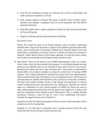 • Track the non compliances coming out of Process QA reviews on deliverables and
audits on process compliance, to closure
• Early warning analysis by Process QA group is possible based on Risks, project
deviation from schedule , compliance level, etc can be performed with well defined
reporting mechanism
• Final Deliverables check, sample configuration checks are other activities performed
by Process QA group
• Support in Tailoring activities and maintenance of tailoring
Key points to note,
Process QA should not report to the Project manager, only an In-direct relationship
should be there. Process QA should have a project level schedule to plan their deliverable
review, and it could be part of the project schedule itself. Checklist based reviews and
audits helps in establishing consistency; however it should not impact the investigative
approach. Audits shall be based on Risk Impact approach, to ensure the points coming
out of Audits are meaningful and well appreciated by operations team.
h) Spot Checks: These are the points in your CMMI Implementation, where you actually
come to know where you have reached in this program. A well defined program can keep
giving you the indicators that you are maturing in many areas, however if you haven’t
planned such tracking, then this is your evaluation point. Spot checks are performed by
internal SME or by external consultant to evaluate the current level of meeting CMMI
practices. This is ideally performed by selecting few projects from your implementation,
which can demonstrate most of the phases in your development/services. The Projects are
informed about the schedule and expectation well in advance to ensure their availability.
The Spot check method includes, having a walk through with practitioner on relevant
artifacts (outputs/documents) and asking them the clarifications. Basically this method
helps us to understand, for every relevant practice of CMMI, the Project has some or
other artifact produced/evidenced and since the project team explains it, we believe that
they have created/owns these artifacts as part of their project. This is a simple checking
mechanism. Normally it takes 0.5 day to 1 day to have walkthrough with project.
Similarly the support functions also included in it.
Sometimes the first few distinct type projects will be covered in detail and others will be
checked only for few missing links.
Similarly it’s not a bad idea to concentrate only on specific practices in first few spot
checks and then slowly moving to Generic practices also.
 