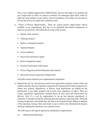This is not a method suggested by CMMI Institute, however this helps us to quantify and
get a rough value of where we stand in a moment. On subsequent Spot check, when we
apply the same method, we get relative value of compliance. This helps us to see that we
are moving well or not, again this is indicative only.
i) Source of Process Improvements: There are various process improvement sources
available in our organizations, they have to be identified and tracked continuously to
improve our processes. The following are some of the sources,
• Internal Audit Analysis
• Tailoring Analysis
• Metrics consolidated Analysis
• Appraisal Reports
• Client Feedbacks
• Process QA facilitation reports
• Senior management inputs
• External Certification Audit reports
• Process Suggestion portals/Operation team requests
• Discussion forums organized in Organization
And other sources based on your organizational components.
j) Repositories Set Up: The processes used in the organization produces certain results and
artifacts and these become important component for learning and for better preparation in
further new projects. Repositories or Process Asset Repositories are helpful for the
practitioners to get better prepared and to learn from experience of others. There are
various repositories organizations maintain based on their need and effectiveness for
delivery. Also it’s a cost for organizations to set up and maintain repositories. A
repository is normally created by collecting data from projects, analyzing them, filling the
missing components, and standardizes the data in the required format, adding to database
of the repository, having a front end which is easy to retrieve the information for projects
and keep updating the repository over a period of time.
The following are the typical repositories maintained in organizations,
(i) Measurement Repository
 