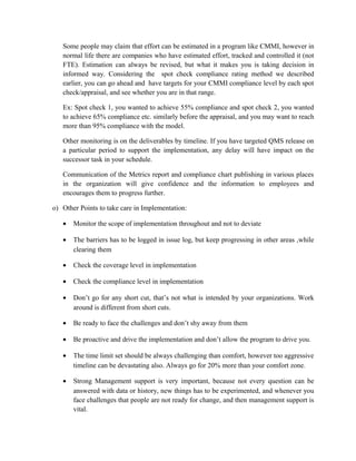 Some people may claim that effort can be estimated in a program like CMMI, however in
normal life there are companies who have estimated effort, tracked and controlled it (not
FTE). Estimation can always be revised, but what it makes you is taking decision in
informed way. Considering the spot check compliance rating method we described
earlier, you can go ahead and have targets for your CMMI compliance level by each spot
check/appraisal, and see whether you are in that range.
Ex: Spot check 1, you wanted to achieve 55% compliance and spot check 2, you wanted
to achieve 65% compliance etc. similarly before the appraisal, and you may want to reach
more than 95% compliance with the model.
Other monitoring is on the deliverables by timeline. If you have targeted QMS release on
a particular period to support the implementation, any delay will have impact on the
successor task in your schedule.
Communication of the Metrics report and compliance chart publishing in various places
in the organization will give confidence and the information to employees and
encourages them to progress further.
o) Other Points to take care in Implementation:
• Monitor the scope of implementation throughout and not to deviate
• The barriers has to be logged in issue log, but keep progressing in other areas ,while
clearing them
• Check the coverage level in implementation
• Check the compliance level in implementation
• Don’t go for any short cut, that’s not what is intended by your organizations. Work
around is different from short cuts.
• Be ready to face the challenges and don’t shy away from them
• Be proactive and drive the implementation and don’t allow the program to drive you.
• The time limit set should be always challenging than comfort, however too aggressive
timeline can be devastating also. Always go for 20% more than your comfort zone.
• Strong Management support is very important, because not every question can be
answered with data or history, new things has to be experimented, and whenever you
face challenges that people are not ready for change, and then management support is
vital.
 