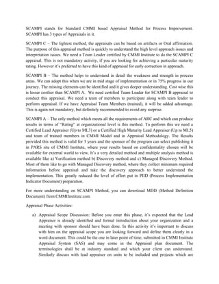 SCAMPI stands for Standard CMMI based Appraisal Method for Process Improvement.
SCAMPI has 3 types of Appraisals in it.
SCAMPI C – The lightest method, the appraisals can be based on artifacts or Oral affirmation.
The purpose of this appraisal method is quickly to understand the high level approach issues and
interpretation issues. We need a Team Leader certified by CMMI Institute to do the SCAMPI C
appraisal. This is not mandatory activity, if you are looking for achieving a particular maturity
rating. However it’s preferred to have this kind of appraisal for early correction in approach.
SCAMPI B – The method helps to understand in detail the weakness and strength in process
areas. We can adopt this when we are in mid stage of implementation or in 75% progress in our
journey. The missing elements can be identified and it gives deeper understanding. Cost wise this
is lesser costlier than SCAMPI A. We need certified Team Leader for SCAMPI B appraisal to
conduct this appraisal. We need a team of members to participate along with team leader to
perform appraisal. If we have Appraisal Team Members (trained), it will be added advantage.
This is again not mandatory, but definitely recommended to avoid any surprise.
SCAMPI A – The only method which meets all the requirements of ARC and which can produce
results in terms of “Rating” at organizational level is this method. To perform this we need a
Certified Lead Appraiser (Up to ML3) or a Certified High Maturity Lead Appraiser (Up to ML5)
and team of trained members in CMMI Model and in Appraisal Methodology. The Results
provided this method is valid for 3 years and the sponsor of the program can select publishing it
in PARS site of CMMI Institute, where your results based on confidentiality chosen will be
available for external world to view. It’s a very detailed method and multiple analysis method is
available like a) Verification method b) Discovery method and c) Managed Discovery Method.
Most of them like to go with Managed Discovery method, where they collect minimum required
information before appraisal and take the discovery approach to better understand the
implementation. This greatly reduced the level of effort put in PIID (Process Implementation
Indicator Document) preparation.
For more understanding on SCAMPI Method, you can download MDD (Method Definition
Document) from CMMIInstitute.com
Appraisal Phase Activities:
a) Appraisal Scope Discussion: Before you enter this phase, it’s expected that the Lead
Appraiser is already identified and formal introduction about your organization and a
meeting with sponsor should have been done. In this activity it’s important to discuss
with him on the appraisal scope you are looking forward and define them clearly in a
word document. This could be the one in later point of time, submitted in CMMI Institute
Appraisal System (SAS) and may come in the Appraisal plan document. The
terminologies shall be at industry standard and which your client can understand.
Similarly discuss with lead appraiser on units to be included and projects which are
 