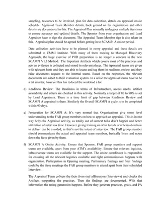 sampling, resources to be involved, plan for data collection, details on appraisal onsite
schedule, Appraisal Team Member details, back ground on the organization and other
details are documented in this. The Appraisal Plan normally undergoes multiple iterations
to ensure accuracy and updated details. The Sponsor from your organization and Lead
Appraiser have to sign the document. The Appraisal Team Member sign is also taken on
this. Appraisal plan should be agreed before getting in to SCAMPI A onsite period.
Data collection activities have to be planned in every appraisal and these details are
submitted to CMMI Institute. With many of them moving to Managed Discovery
Approach, the huge exercise of PIID preparation is no longer a concern in the new
SCAMPI V1.3 Method. The Important Artifacts which covers most of the practices and
acts as evidence is collected and stored in relevant places. The Appraisal teams are given
with relevant hints and they are able to locate and tag them in readiness review and they
raise documents request to the internal teams. Based on the responses, the relevant
documents are added to their evaluation system. In a sense the appraisal teams have to be
a bit smarter, however this has reduced the workload a lot.
d) Readiness Review: The Readiness in terms of Infrastructure, access needs, artifact
availability and others are checked in this activity. Normally a target of 80 to 90% is set
by Lead Appraisers. There is a time limit of gap between Readiness Review and
SCAMPI A appraisal is there. Similarly the Overall SCAMPI A cycle is to be completed
within 90 days.
e) Preparation for SCAMPI A: It’s very normal that Organizations give some level
understanding to the FAR group members on how to approach an appraisal. This is in one
way helps the Appraisal activity, as totally out of context talks don’t happen and better
utilization of interview time. However giving training on what to talk or rehearsal on how
to deliver can be avoided, as that’s not the intent of interview. The FAR group member
should communicate the actual and appraisal team members, basically listen and notes
down the facts given by them.
f) SCAMPI A Onsite Activity: Ensure that Sponsor, FAR group members and support
teams are available, apart from your ATM’s availability. Ensure that relevant logistics,
infrastructure teams are available for the support. The onsite coordinator is responsible
for ensuring all the relevant logistics available and right communication happens with
organization. Participation in Opening meeting, Preliminary findings and final findings
could be the three meetings the FAR group members to attend apart from their scheduled
Interview.
The Appraisal Team collects the facts from oral affirmation (Interviews) and checks the
Artifacts supporting the practices. Then the findings are documented. With that
information the rating generation happens. Before they generate practices, goals, and PA
 