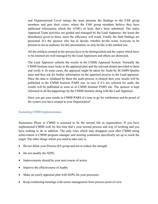 and Organizational Level ratings the team presents the findings to the FAR group
members and gets their views, where the FAR group members believe they have
additional information which the ATM’s to look, that’s been submitted. The entire
Appraisal Team activities are guided and managed by the Lead Appraiser, the lesser the
disturbance given to them, more the efficiency will result. Finally the final findings are
presented. It’s the sponsor who has to decide, whether he/she wants everyone to be
present or not as audience for this presentation, as only he/she is the entitled one.
All the artifacts created in the process have to be distinguished and the copies which have
to be retained are well managed by the Lead Appraisers and others are destroyed.
The Lead Appraiser submits the results in the CMMI Appraisal System. Normally the
CMMI Institute team looks at the appraisal plan and the relevant details provided to them
and verify it. In some cases, the appraisal might be taken for Audit by SCAMPI Quality
team and they ask for further information on the appraisal process to the Lead appraiser.
Once the data is validated by them the audit process is cleared then your results will be
published in the CMMI Institute PARS site, in case if it’s not selected for audit, the
results will be published as soon as in CMMI Institute PARS site. The sponsor is kept
informed in all the happenings by the CMMI Institute along with the Lead Appraiser.
Once you get your results in CMMI PARS it’s time to go for celebration and be proud of
the system you have created in your Organization!
Sustaining CMMI Implementation
Sustenance Phase in CMMI is assumed to be the normal life in organization. If you have
implemented CMMI well, by this time that’s your normal process and way of working and you
have nothing to do in addition. The only roles which may disappear soon after CMMI rating
achievement is CMMI program manager and steering committee specifically set up to reach the
target. The other things which you need to take care is,
• Do not dilute your Process QA group and not to reduce the strength
• Do not modify the SEPG
• Improvements should be your next course of action
• Improve the effectiveness of Audits
• Make an yearly appraisal plan with SEPG for your processes
• Keep conducting meetings with senior management from process point of view
 