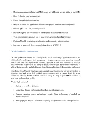 • Do necessary evaluation based on CMMI on any new additional services added in your QMS
• Keep Evaluating your business needs
• Ensure your policies kept up to date
• Bring in an award and appreciation mechanism to project teams on better compliance
• Perform QMS Gap Analysis on regular basis
• Process QA group can concentrate on effectiveness of audits and facilitation
• Your communication channels can be used for appreciation of good performance
• Continue Monthly newsletters as informative and community networking tool
• Important to address all the recommendations given in SCAMPI A
CMMI High Maturity Implementation
CMMI High Maturity denotes the Maturity level 4 and 5, considering Organization needs to put
additional effort and improve their competency with people, process and technology to reach
these levels. Also the organizations achieve capability to find and eliminate in effective
tasks/components in processes and bring in effective and efficient replacement components to
achieve Business results, and all of these with well informed and applied quantitative techniques.
Considering High Maturity Practices needs detailed understanding and relevant application of
techniques, this book would deal the High maturity practices only at concept level. We would
recommend attending CMMI Institute courses or taking the help of good SME/Consultant to
have better understanding on this.
What is High Maturity?
• Setting business & project goals
• Understand the past performance of standard and defined processes
• Develop prediction models and estimate / predict future performance of standard and
defined processes
• Manage project (Project Defined Process) using past performance and future predictions
 