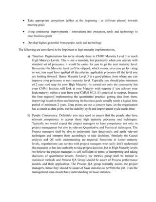• Take appropriate corrections (either at the beginning / at different phases) towards
meeting goals
• Bring continuous improvements / innovations into processes, tools and technology to
meet business goals
• Develop highest potential from people, tools and technology
The following are considered to be Important in high maturity implementation,
a) Timeline: Organizations has to be already there in CMMI Maturity Level 3 to reach
High Maturity Levels. This is not a mandate, but practically when you operate with
standard set of processes; it would be easier for you to go the next maturity level.
Remember the Maturity level can’t be skipped, which means, even you go for rating
or not, you must have applied all the relevant applicable processes till the level you
are looking forward. Hence Maturity Level 3 is a good plateau from where you can
improve your processes to next maturity level. Typically you should plan minimum
of 2 year road map for your High Maturity. Its normal not only the community but
even CMMI Institute will look at your Maturity with surprise if you achieve your
high maturity within a year from your CMMI ML3. It’s practical to suspect, because
the time required implementing the quantitative practice, getting data from them,
improving based on them and meeting the business goals actually needs a logical time
period of minimum 2 years. Data points are not a concern here, let the organization
has as much as data point, but the stability cycle and improvement cycle needs time.
b) People Competency: Definitely you may need to ensure that the people also have
relevant competency to accept these high maturity processes and techniques.
Typically we would expect the project managers to have competency not only in
project management but also in relevant Quantitative and Statistical techniques. The
Project managers shall be able to understand their data/results and apply relevant
techniques and interpret them accordingly to take decisions. Similarly the Causal
analysis and QC tools understanding are required. Sometime in Lower maturity
levels, organizations can survive with project managers who really don’t understand
the measures or has less authority to take project decision, but in High Maturity levels
we believe the project managers is self sufficient in terms of interpreting and taking
decisions of quantitative results. Similarly the metrics group shall be trained in
statistical methods and Process QA Group should be aware of Process performance
models and their application. The Process QA group normally assists the project
managers, hence they should be aware of basic statistics to perform the job. Even the
management team should have understanding on basic statistics.
 