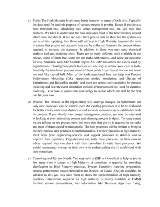 c) Tools: The High Maturity levels need better maturity in terms of tools also. Typically
the data need for analysis purpose of various process is priority. Hence if you have a
poor timesheet tool, scheduling tool, defect management tool, etc. you may face
problem. We have to understand the base measures most of the time revolves around
effort, time and defect. When we don’t have precise data on them but the system has
pre exist bias reporting, then those will not help in High Maturity. Improve the tools
to ensure that precise and accurate data can be collected. Improve the process where
required to increase the accuracy. In addition to these you may need statistical
analysis tool and modeling tools. There are so many different tools available in the
market, some of them free, some we can make with macros, and some are available
for cost. Statistical tools like Minitab, Sigma XL, JMP and others are widely used by
organizations. Floating/concurrent licenses are one way to reduce your cost in tools.
Similarly for simulation purpose some of them create Excel based macros and some
use tool like crystal ball. Most of the tools mentioned here can help you Process
Performance Modeling (Like regression model, simulation, and Design of
Experiments and Reliability models) and there are special tools available for process
modeling and discrete event simulation methods (Processmodel tool) and for dynamic
modeling. You have to spend time and energy to decide which one will be the best
one for your case.
d) Process: The Process in the organization will undergo changes for betterment, not
only new processes will be written, even the existing processes will be re evaluated
for better clarity and ensure distinctive and accurate measures can be established with
the process. If you already have project management process, you may be interested
in looking at your estimation process and planning process in detail. To some extent
we are talking on sub process here, but more than that clarity is required in the tasks
and most of them should be measurable. The new processes will be written to bring in
the new process area practices to implementation. The new practices at high maturity
level helps your engineering/services and support processes to stabilize and to
improve their capability. Organizations can write these processes on their own or
where required they can check with their consultant to write these processes. We
would recommend writing on their own with understanding clarity established with
their consultant.
e) Consulting and Review Needs: You may need a SME or Consultant to help in you in
few areas when it comes to High Maturity. A consultant is required for providing
clarification on High Maturity practices, Process Capability Baseline preparation,
process performance model preparation and Review on Causal Analysis activities. In
addition to this you may need them to check the implementation of high maturity
practices. Information required for high maturity is mostly available in CMMI
Institute release presentations, and information like Business objectives fixing,
 