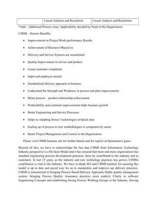 Causal Analysis and Resolution Causal Analysis and Resolution
*Add – Additional Process Area: Applicability decided by Need of the Organization
CMMI – Known Benefits:
• Improvements in Project/Work performance Results
• Achievement of Business Objectives
• Delivery and Service Systems are streamlined
• Quality Improvement in service and product
• Lesser customer complaints
• Improved employee morale
• Standardized delivery approach in business
• Understand the Strength and Weakness in process and plan improvements
• Better process – product relationship achievement
• Predictability and continual improvements helps business growth
• Better Engineering and Service Processes
• Helps in Adopting Newer Technologies in Quick time
• Scaling up of process to new methodologies is comparatively easier
• Better Project Management and Control in the Organization.
Please visit CMMI Institute site for further details and for reports on Quantitative gains.
Beyond all this, we have to acknowledge the fact that CMMI from Information Technology
Industry perspective is a De facto Model and it has ensured that more and more organizations has
standard engineering process development practices, there by contributed to the industry and to
customers. In last 15 years, as the industry and new technology practices has grown, CMMIs
contribution is vital to the Industry. We have to thank SEI and CMMI Institute for ensuring this
model is up to date and paved way for us to standardize and improve our delivery practices.
CMMI is instrumental in bringing Process Based Delivery Approach, Stable quality management
system, bringing Process Quality Assurance practices more explicit, Clarity in software
Engineering Concepts and establishing Strong Process Working Groups in the Industry. Having
 