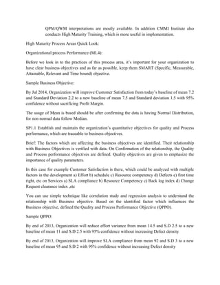 QPM/QWM interpretations are mostly available. In addition CMMI Institute also
conducts High Maturity Training, which is more useful in implementation.
High Maturity Process Areas Quick Look:
Organizational process Performance (ML4):
Before we look in to the practices of this process area, it’s important for your organization to
have clear business objectives and as far as possible, keep them SMART (Specific, Measurable,
Attainable, Relevant and Time bound) objective.
Sample Business Objective:
By Jul 2014, Organization will improve Customer Satisfaction from today’s baseline of mean 7.2
and Standard Deviation 2.2 to a new baseline of mean 7.5 and Standard deviation 1.5 with 95%
confidence without sacrificing Profit Margin.
The usage of Mean is based should be after confirming the data is having Normal Distribution,
for non normal data follow Median.
SP1.1 Establish and maintain the organization’s quantitative objectives for quality and Process
performance, which are traceable to business objectives.
Brief: The factors which are affecting the business objectives are identified. Their relationship
with Business Objectives is verified with data. On Confirmation of the relationship, the Quality
and Process performance objectives are defined. Quality objectives are given to emphasize the
importance of quality parameters.
In this case for example Customer Satisfaction is there, which could be analyzed with multiple
factors in the development a) Effort b) schedule c) Resource competency d) Defects e) first time
right, etc on Services a) SLA compliance b) Resource Competency c) Back log index d) Change
Request clearance index ,etc
You can use simple technique like correlation study and regression analysis to understand the
relationship with Business objective. Based on the identified factor which influences the
Business objective, defined the Quality and Process Performance Objective (QPPO).
Sample QPPO:
By end of 2013, Organization will reduce effort variance from mean 14.5 and S.D 2.5 to a new
baseline of mean 11 and S.D 2.5 with 95% confidence without increasing Defect density
By end of 2013, Organization will improve SLA compliance from mean 92 and S.D 3 to a new
baseline of mean 95 and S.D 2 with 95% confidence without increasing Defect density
 