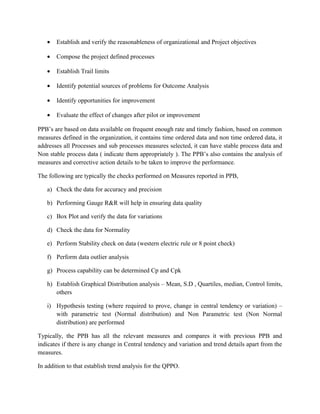 • Establish and verify the reasonableness of organizational and Project objectives
• Compose the project defined processes
• Establish Trail limits
• Identify potential sources of problems for Outcome Analysis
• Identify opportunities for improvement
• Evaluate the effect of changes after pilot or improvement
PPB’s are based on data available on frequent enough rate and timely fashion, based on common
measures defined in the organization, it contains time ordered data and non time ordered data, it
addresses all Processes and sub processes measures selected, it can have stable process data and
Non stable process data ( indicate them appropriately ). The PPB’s also contains the analysis of
measures and corrective action details to be taken to improve the performance.
The following are typically the checks performed on Measures reported in PPB,
a) Check the data for accuracy and precision
b) Performing Gauge R&R will help in ensuring data quality
c) Box Plot and verify the data for variations
d) Check the data for Normality
e) Perform Stability check on data (western electric rule or 8 point check)
f) Perform data outlier analysis
g) Process capability can be determined Cp and Cpk
h) Establish Graphical Distribution analysis – Mean, S.D , Quartiles, median, Control limits,
others
i) Hypothesis testing (where required to prove, change in central tendency or variation) –
with parametric test (Normal distribution) and Non Parametric test (Non Normal
distribution) are performed
Typically, the PPB has all the relevant measures and compares it with previous PPB and
indicates if there is any change in Central tendency and variation and trend details apart from the
measures.
In addition to that establish trend analysis for the QPPO.
 
