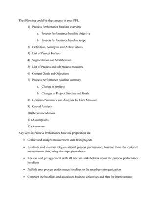 The following could be the contents in your PPB,
1) Process Performance baseline overview
a. Process Performance baseline objective
b. Process Performance baseline scope
2) Definition, Acronyms and Abbreviations
3) List of Project Buckets
4) Segmentation and Stratification
5) List of Process and sub process measures
6) Current Goals and Objectives
7) Process performance baseline summary
a. Change in projects
b. Changes in Project Baseline and Goals
8) Graphical Summary and Analysis for Each Measure
9) Causal Analysis
10) Recommendations
11) Assumptions
12) Annexure
Key steps in Process Performance baseline preparation are,
• Collect and analyze measurement data from projects
• Establish and maintain Organizational process performance baseline from the collected
measurement data, using the steps given above
• Review and get agreement with all relevant stakeholders about the process performance
baselines
• Publish your process performance baselines to the members in organization
• Compare the baselines and associated business objectives and plan for improvements
 