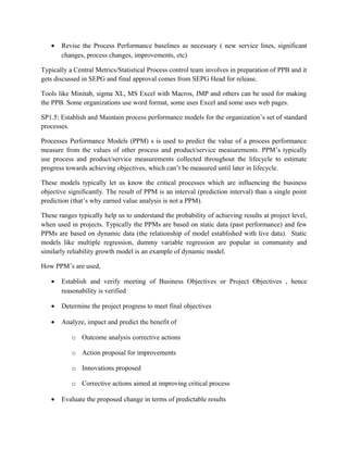 • Revise the Process Performance baselines as necessary ( new service lines, significant
changes, process changes, improvements, etc)
Typically a Central Metrics/Statistical Process control team involves in preparation of PPB and it
gets discussed in SEPG and final approval comes from SEPG Head for release.
Tools like Minitab, sigma XL, MS Excel with Macros, JMP and others can be used for making
the PPB. Some organizations use word format, some uses Excel and some uses web pages.
SP1.5: Establish and Maintain process performance models for the organization’s set of standard
processes.
Processes Performance Models (PPM) s is used to predict the value of a process performance
measure from the values of other process and product/service measurements. PPM’s typically
use process and product/service measurements collected throughout the lifecycle to estimate
progress towards achieving objectives, which can’t be measured until later in lifecycle.
These models typically let us know the critical processes which are influencing the business
objective significantly. The result of PPM is an interval (prediction interval) than a single point
prediction (that’s why earned value analysis is not a PPM).
These ranges typically help us to understand the probability of achieving results at project level,
when used in projects. Typically the PPMs are based on static data (past performance) and few
PPMs are based on dynamic data (the relationship of model established with live data). Static
models like multiple regression, dummy variable regression are popular in community and
similarly reliability growth model is an example of dynamic model.
How PPM’s are used,
• Establish and verify meeting of Business Objectives or Project Objectives , hence
reasonability is verified
• Determine the project progress to meet final objectives
• Analyze, impact and predict the benefit of
o Outcome analysis corrective actions
o Action proposal for improvements
o Innovations proposed
o Corrective actions aimed at improving critical process
• Evaluate the proposed change in terms of predictable results
 