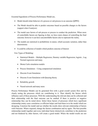 Essential Ingredients of Process Performance Model are,
• Model should relate behavior of a process or sub process to an outcome (QPPO)
• The Model should be able to predict outcomes based on possible changes to the factors
(support what if analysis)
• The model uses factors of sub process or process to conduct the prediction. When more
of controllable factors are figuring in that, we have more chance of controlling the final
outcome; however it can have uncontrollable factors also to represent the reality.
• The models are statistical or probabilistic in nature, which accounts variation, rather than
deterministic
• It could be collection of models which predicts outcome of Interest
Few Types of Modeling:
• Statistical Models – Multiple Regression, Dummy variable Regression, logistic , Log
Normal regression and many
• Monte Carlo simulation models
• Process Simulation – Using computerized simulation
• Discrete Event Simulation
• Discrete Event Simulation with Queuing theory
• Reliability growth
• Neural network and many more
Process Performance Models can be generated first with a good overall system flow and by
clearly noting the processes which are contributing to it. Then identify the factors which
influence each of these processes. With this understanding the relevant data can be collected and
their relationship with the final outcome can be studied. If there is positive or negative
relationship they can be noted down. Select those factors of processes which have significant
relationship (many cases correlation co-efficient helps) and feed them in to the model which are
designing. Construct the model and see whether the results show relevant relationship of factors
with Outcome. Where required, change the factors combination and try again. The best possible
relationship model together and every individual factor distinctively contribute to the prediction
and not hindered by other factors, will create a good model. Where the model results are not
 